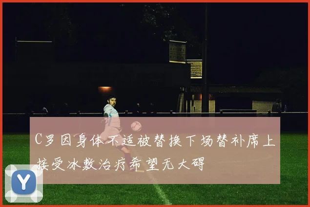 C罗因身体不适被替换下场替补席上接受冰敷治疗希望无大碍