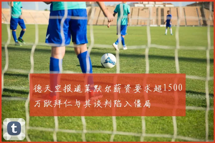 德天空报道莱默尔薪资要求超1500万欧拜仁与其谈判陷入僵局