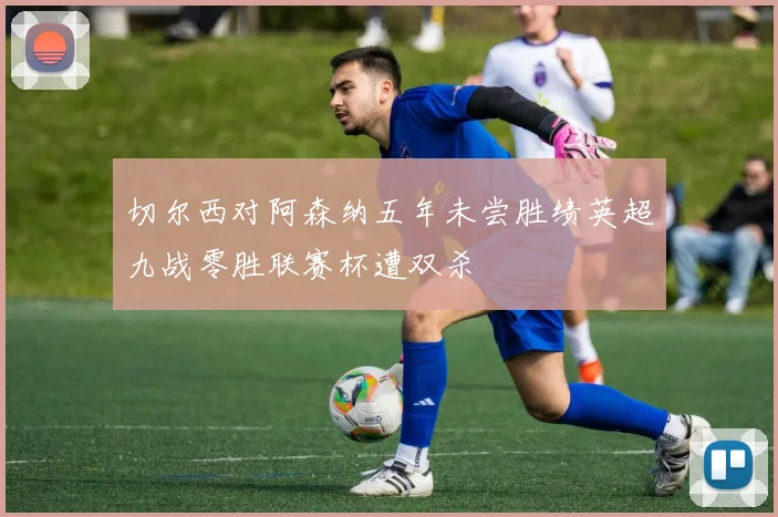 切尔西对阿森纳五年未尝胜绩英超九战零胜联赛杯遭双杀