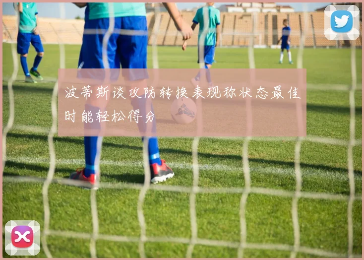 波蒂斯谈攻防转换表现称状态最佳时能轻松得分