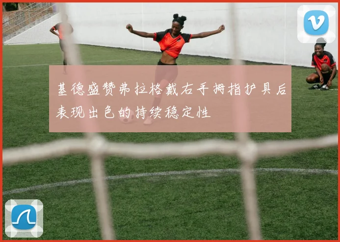 基德盛赞弗拉格戴右手拇指护具后表现出色的持续稳定性