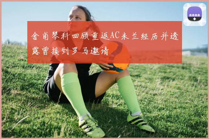 舍甫琴科回顾重返AC米兰经历并透露曾接到罗马邀请