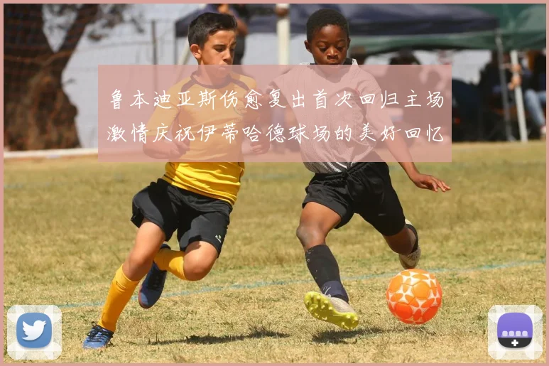 鲁本迪亚斯伤愈复出首次回归主场激情庆祝伊蒂哈德球场的美好回忆