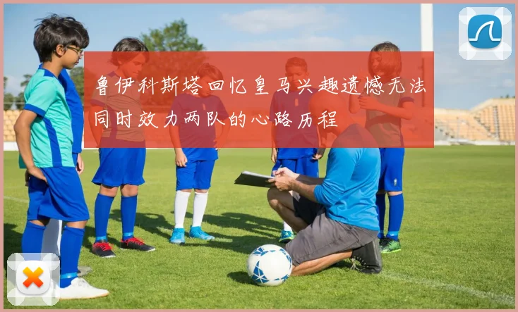 鲁伊科斯塔回忆皇马兴趣遗憾无法同时效力两队的心路历程