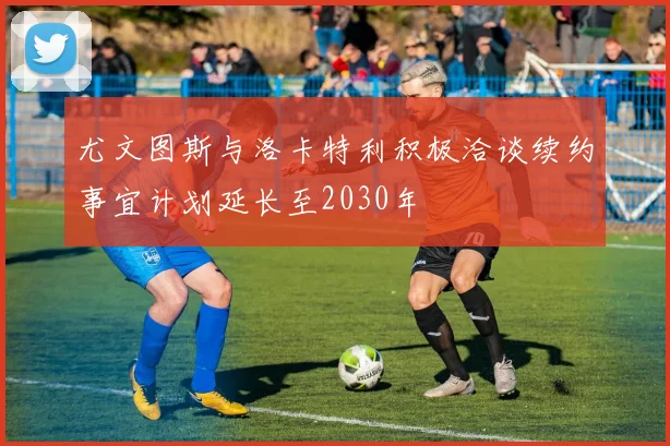 尤文图斯与洛卡特利积极洽谈续约事宜计划延长至2030年