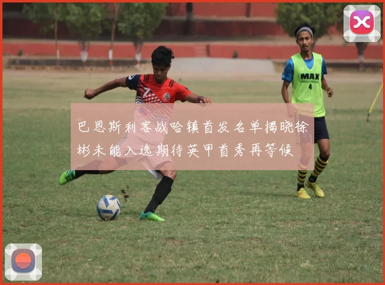 巴恩斯利客战哈镇首发名单揭晓徐彬未能入选期待英甲首秀再等候