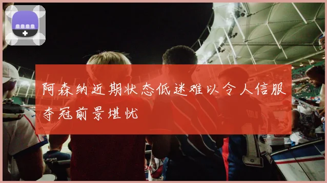 阿森纳近期状态低迷难以令人信服夺冠前景堪忧