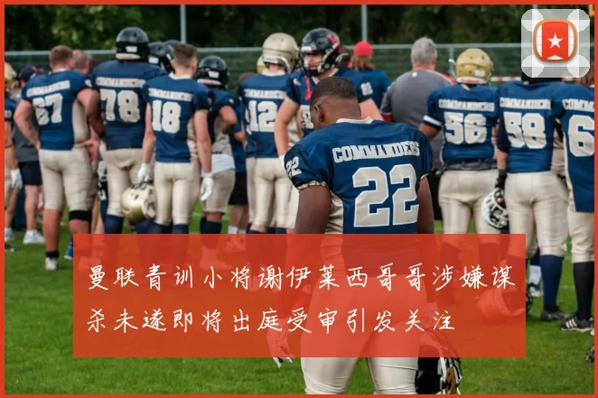 曼联青训小将谢伊莱西哥哥涉嫌谋杀未遂即将出庭受审引发关注