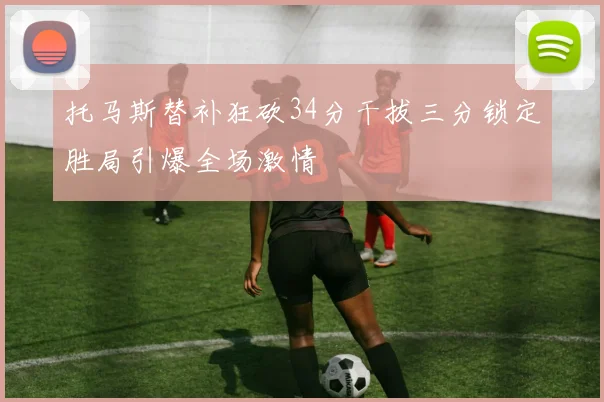 托马斯替补狂砍34分干拔三分锁定胜局引爆全场激情