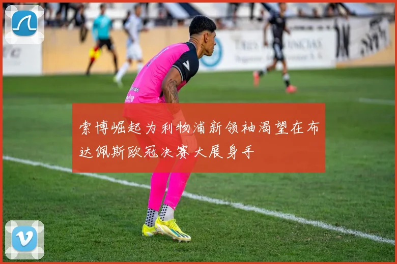 索博崛起为利物浦新领袖渴望在布达佩斯欧冠决赛大展身手