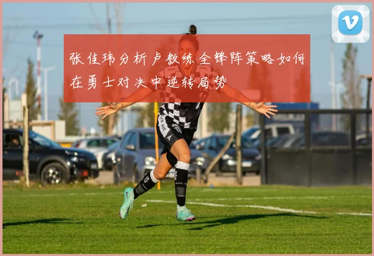 张佳玮分析卢教练全锋阵策略如何在勇士对决中逆转局势