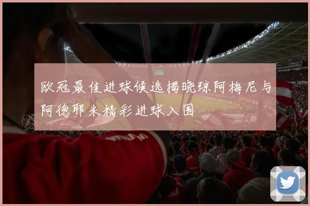 欧冠最佳进球候选揭晓琼阿梅尼与阿德耶米精彩进球入围