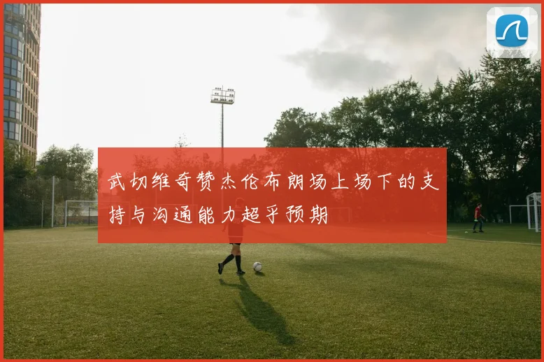 武切维奇赞杰伦布朗场上场下的支持与沟通能力超乎预期