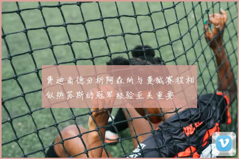 费迪南德分析阿森纳与曼城赛程相似热苏斯的冠军经验至关重要