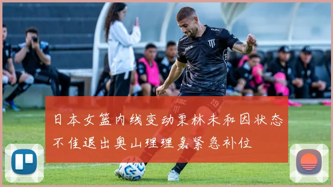 日本女篮内线变动栗林未和因状态不佳退出奥山理理嘉紧急补位