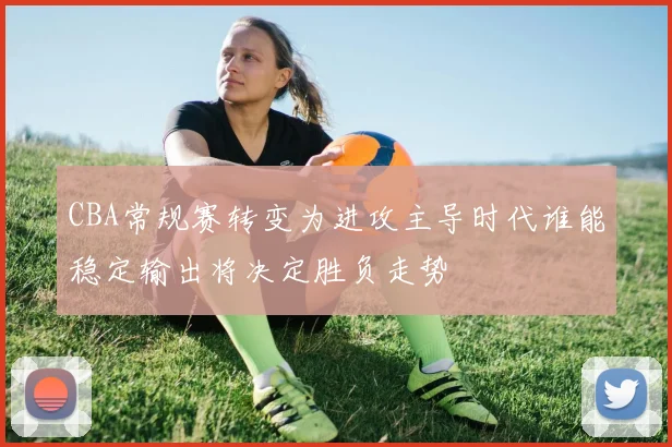 CBA常规赛转变为进攻主导时代谁能稳定输出将决定胜负走势