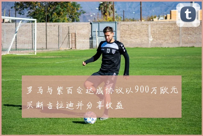 罗马与紫百合达成协议以900万欧元买断吉拉迪并分享收益